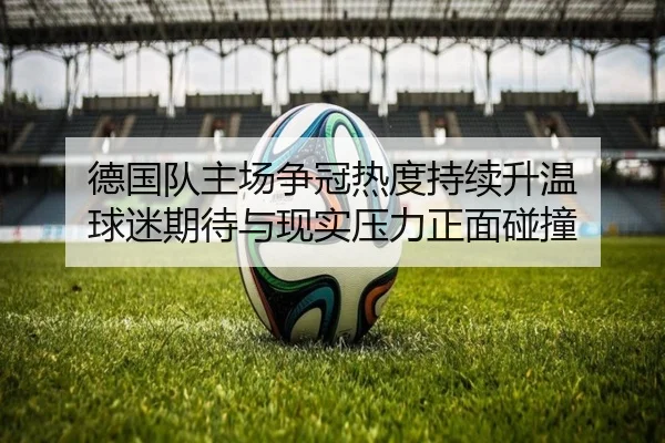 德国队主场争冠热度持续升温 球迷期待与现实压力正面碰撞